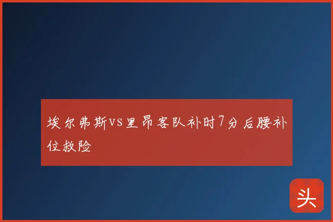 埃尔弗斯vs里昂客队补时7分后腰补位救险